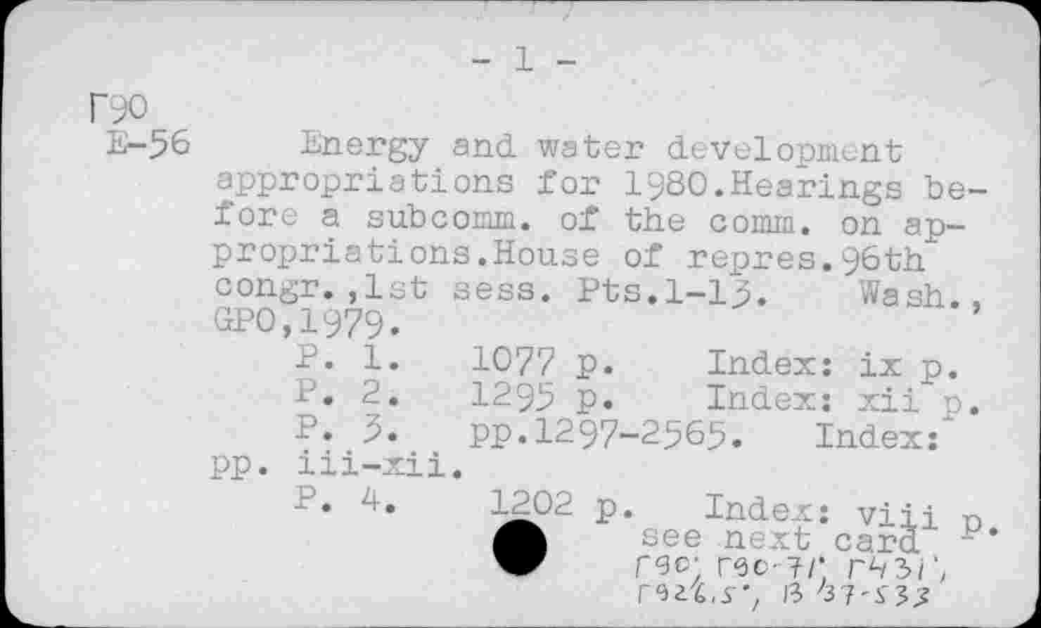 ﻿1
Г90
Е-56
Energy and. water development appropriations for I98O.Hearings before a subcomm, of the comm, on appropriations .House of repres.96th" congr. ,1st sess. Pts.1-15. Wash., GPO,1979.
P. 1.	1077 p.	Index: ix p.
P. 2.	1295 p.	Index: xii p.
P. 3. pp.1297-2565. Index: pp. iii-xii.
P. 4.	1202 p. Index: viii n
see next card W где; гео-?/; г^зГ, rm.s”, 13 37'5,-5^